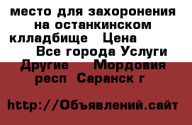 место для захоронения на останкинском клладбище › Цена ­ 1 000 000 - Все города Услуги » Другие   . Мордовия респ.,Саранск г.